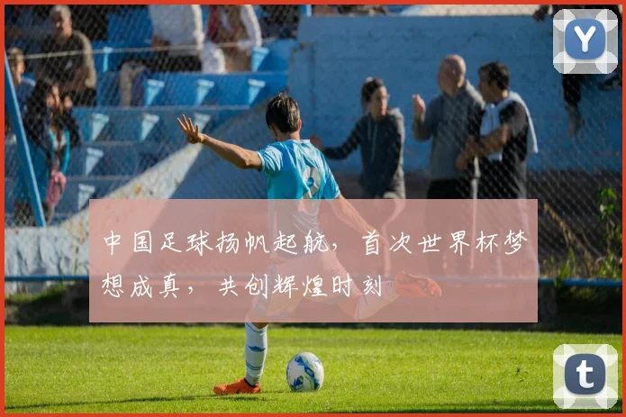 中国足球扬帆起航，首次世界杯梦想成真，共创辉煌时刻