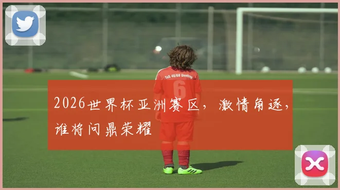 2026世界杯亚洲赛区，激情角逐，谁将问鼎荣耀