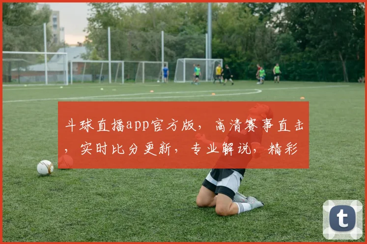 斗球直播app官方版，高清赛事直击，实时比分更新，专业解说，精彩不容错过，三重福利等你来