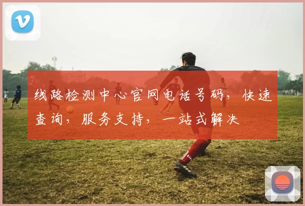 线路检测中心官网电话号码，快速查询，服务支持，一站式解决