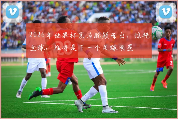 2026年世界杯黑马脱颖而出，惊艳全球，谁将是下一个足球明星