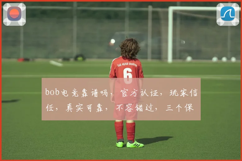 bob电竞靠谱吗，官方认证，玩家信任，真实可靠，不容错过，三个保证